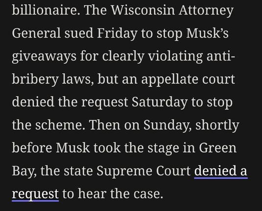 "...The Wisconsin Attorney General sued Friday to stop Musk’s giveaways for clearly violating anti-bribery laws, but an appellate court denied the request Saturday to stop the scheme. Then on Sunday, shortly before Musk took the stage in Green Bay, the state Supreme Court denied a request to hear the case." 
Via Gizmodo.com