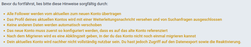 Hinwiese, die auf der Instanz chaos.social angezeigt werden, bevor man sein Konto von dort umziehen will:

Bevor du fortfahrst, lies bitte diese Hinweise sorgfatig durch: « Alle Follower werden vom aktuellen zum neuen Konto ubertragen « Das Profil deines aktuellen Kontos wird mit einer Welterleitungsnachricht versehen und von Suchanfragen ausgeschlossen « Kelne anderen Daten werden automatisch verschoben « Das neue Konto muss zuerst so konfigurlert werden, dass es auf das alte Konto referenziert « Nach dem Migrieren wird es eine Abklingzeit geben, in der du das Konto nicht noch einmal migrieren kannst « Dein aktuelles Konto wird nachher nicht vollstandig nutzbar sein. Du hast jedoch Zugriff auf den Datenexport sowie die Reaktivierung. 
