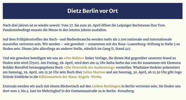 Nach drei Jahren ist es wieder soweit: Vom 27. bis zum 30. April öffnet die Leipziger Buchmesse ihre Tore. Pandemiebedingt musste die Messe in den letzten Jahren ausfallen. Auf dem Frühjahrstreffen der Buch- und Medienbranche werden mehr als 2.500 nationale und internationale Aussteller vertreten sein. Wir werden — wie gewohnt — zusammen mit der Rosa-Luxemburg-Stiftung in Halle 5 zu finden sein. Dieses Jahr allerdings an anderer Stelle, nämlich im Gang D, Stand 417. Und wie gewohnt beteiligen wir uns an »Der Bühne« linker Verlage, die dieses Mal gegeniiber unserem Stand zu finden sein wird (D501). Am Freitag, 28. April, wird dort um 14 Uhr Bafta Sarbo das von ihr zusammen mit Eleonora Roldan Mendivil herausgegebene Buch »Die Diversität der Ausbeutung« vorstellen. Wladislaw Hedeler präsentiert am Samstag, 29. April, um 15.30 Uhr sein Buch über Julius Martow und am Sonntag, 30. April, ab 12.30 Uhr gibt Ingo Stützle Einblicke in die Editionsarbeit der Marx-Engels-Werke.