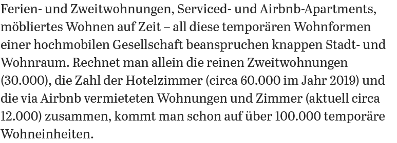 Ferien- und Zweitwohnungen, Serviced- und Airbnb-Apartments, mobliertes Wohnen auf Zeit — all diese temporiren Wohnformen einer hochmobilen Gesellschaft beanspruchen knappen Stadt- und Wohnraum. Rechnet man allein die reinen Zweitwohnungen (30.000), die Zahl der Hotelzimmer (circa 60.000 im Jahr 2019) und die via Airbnb vermieteten Wohnungen und Zimmer (aktuell circa 12.000) zusammen, kommt man schon auf iiber 100.000 temporire Wohneinheiten. 