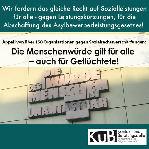 Sharepic des Aufrufs von über 150 Organisationen auf Petrol Hintergrund. Darauf steht geschrieben: "Wir fordern das gleiche Recht auf Sozialleistungen
für alle - gegen Leistungskürzungen, für die
Abschaffung des Asylbewerberleistungsgesetzes!" und 
"Appell von über 150 Organisationen gegen Sozialrechtsverschärfungen: Die Menschenwürde gilt für alle - auch für Geflüchtete!"
Darunter ein Foto mit dem Schriftzug "Die Würde des Menschen ist unantastbar".