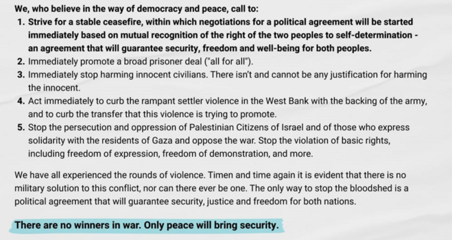 Extract from the #jewish #arab declaration for peace:
We, who believe in the way of democracy and peace, call to:
1. Strive for a stable #ceasefire, within which negotiations for a political agreement will be started immediately based on mutual recognition of the right of the two peoples to self-determination - an agreement that will guarantee security, freedom and well-being for both peoples.
2. Immediately promote a broad prisoner deal ("all for all").
3. Immediately stop harming innocent civilians. There isn't and cannot be any justification for harming the innocent.
4. Act immediately to curb the rampant settler violence in the West Bank with the backing of the army, and to curb the transfer that this violence is trying to promote.
5. Stop the persecution and oppression of Palestinian Citizens of Israel and of those who express solidarity with the residents of Gaza and oppose the war. Stop the violation of basic rights, including freedom of expression, freedom of demonstration, and more.
We have all experienced the rounds of violence. Timen and time again it is evident that there is no military solution to this conflict, nor can there ever be one. The only way to stop the bloodshed is a political agreement that will guarantee security, justice and freedom for both nations.
There are no winners in war. Only peace will bring security.