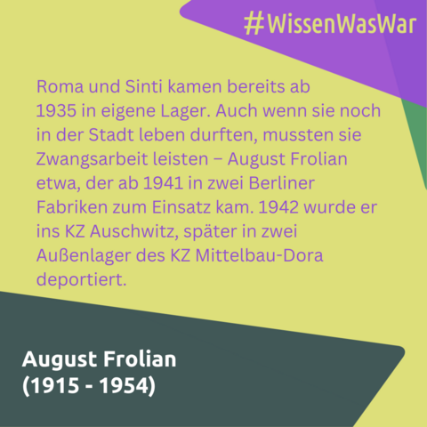 Roma und Sinti kamen bereits ab 
1935 in eigene Lager. Auch wenn sie noch in der Stadt leben durften, mussten sie Zwangsarbeit leisten – August Frolian etwa, der ab 1941 in zwei Berliner Fabriken zum Einsatz kam. 1942 wurde er ins KZ Auschwitz, später in zwei Außenlager des KZ Mittelbau-Dora deportiert.