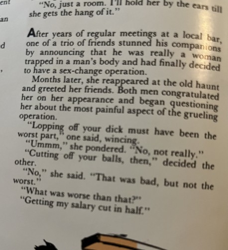 After years of regular meetings at a local bar, one of a trio of friends stunned his companions by announcing that he was really a woman trapped in a man’s body and had finally decided to have a sex-change operation.

Months later, she reappeared at the old haunt, and greeted her friends. Both men congratulated her on her appearance and began asking her about the most painful aspect of the grueling operation.

"Lopping off your dick must have been the worst part," one said wincing .
"Ummm,” she pondered. “No, not really." "Cutting off your balls, then," decided the other.
"No," she said. "That was bad, but not the worst."
"What was worse than that?"
 "Getting my salary cut in half."