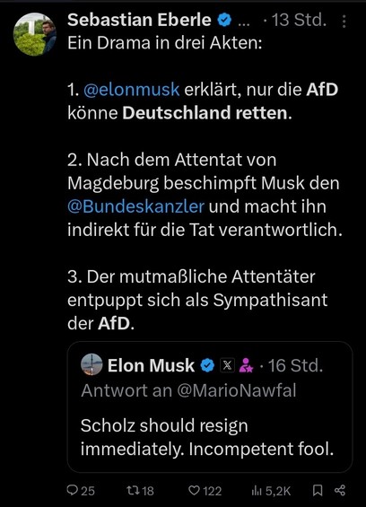 Twitter-Post von Sebastian Eberle vom 21.12.24:

"Ein Drama in drei Akten:

1. @elonmusk erklärt, nur die AfD könne Deutschland retten.

2. Nach dem Attentat von Magdeburg beschimpft Musk den @Bundeskanzler und macht ihn indirekt für die Tat verantwortlich.

3. Der mutmaßliche Attentäter entpuppt sich als Sympathisant der AfD."