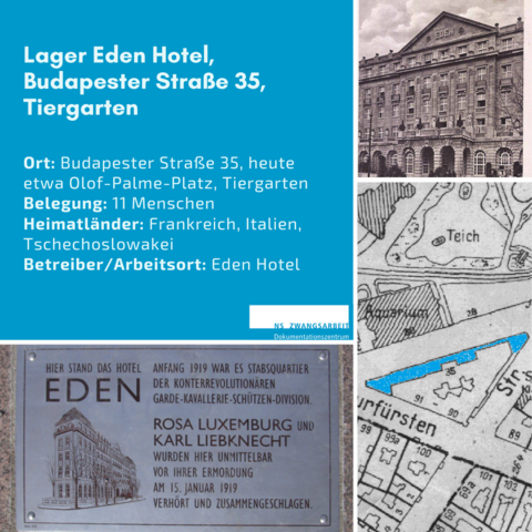 Eine quadratische Kachel mit verschiedenen Bildern: Gedenktafel an die Ermordung Rosa Luxemburg und Karl Liebknecht, Kartenausschnitt einer historischen Karte mit dem Hotelgrundriss markiert, historisches Foto des Haupteingangs des Eden Hotels. 
Text: Lager Eden Hotel, Budapester Straße 35, Tiergarten, 
Ort: Budapester Straße 35, heute etwa Olof-Palme-Platz, Tiergarten
Belegung: 11 Menschen
Heimatländer: Frankreich, Italien, Tschechoslowakei
Betreiber/Arbeitsort: Eden Hotel