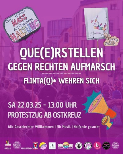 Ein lilanes Sharepic mit folgendem Text:
Que(e)rstellen gegen rechten Aufmarsch
Flinta(Q)* wheren sich
Sa., 22.03.2025 - 13 Uhr
Protestzug ab Ostkreuz
Alle Geschlechter Willkommen | Mit Musik  | Helfende gesucht

Oben links sieht man ein Schild: "Sie haben Hass, wir haben Haltung" und rechts ein Einhorn, dass fckAfDNazis scheißt. Unten sind die Logos mehrere Organisationen aufgeführt.