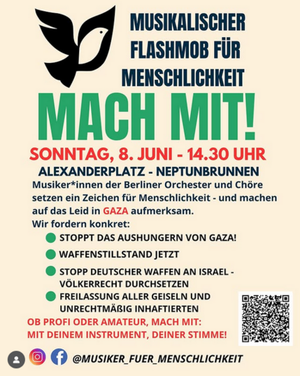 SONNTAG, 8. JUNI - 14.30 UHR ALEXANDERPLATZ - NEPTUNBRUNNEN Musiker*innen der Berliner Orchester und Chére setzen ein Zeichen fiir Menschlichkeit - und machen auf das Leid in GAZA aufmerksam. Wir fordern konkret: 
@ STOPPT DAS AUSHUNGERN VON GAZA! 
@ WAFFENSTILLSTAND JETZT 
@ STOPP DEUTSCHER WAFFEN AN ISRAEL - VOLKERRECHT DURCHSETZEN 
@ FREILASSUNG ALLER GEISELN UND UNRECHTMARIG INHAFTIERTEN 
OB PROFI ODER AMATEUR, MACH MIT
MIT DEINEM INSTRUMENT, DEINER STIMME! 
musixer Fuer menscHLICHKET 