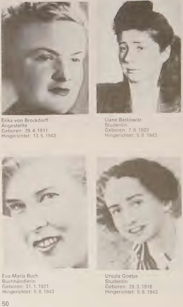 Aus Ehrenbuch der Opfer von Berlin-Plötzensee, Fotografien von:

Erika von Brockdorff , geb. 29.04.1911, hingerichtet: 13.05.1943
Liane Berkowitz, geb. 07.08.1923, hingerichtet: 05.08.1943 
Eva-Maria Buch, geb. 31.01.1921, hingerichtet: 05.08.1943 
Ursula Goetze, 29.03.1916, hingerichtet: 05.08.1943 

