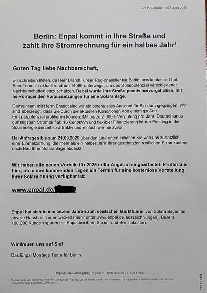 n Haushalte mit Tagespost 
Berlin: Enpal kommt in Ihre Straße und zahlt Ihre Stromrechnung für ein halbes Jahr' 
Guten Tag liebe Nachbarschaft, 
wir schreiben Ihnen, da Herr Brandt, unser Regionalleiter für Berlin, uns kontaktiert hat. Sein Team ist aktuell rund um 14089 unterwegs, um das Solarpotenzial verschiedener Nachbarschaften einzuschätzen. Dabei wurde Ihre Straße positiv hervorgehoben, mit hervorragenden Voraussetzungen für eine Solaranlage. 
Gemeinsam mit Herrn Brandt sind wir ein pote…