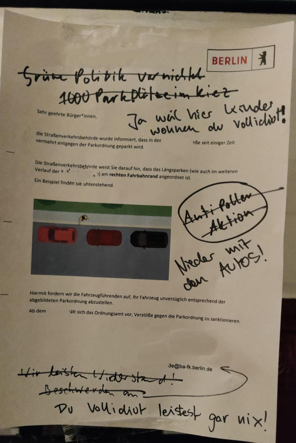 Ein Aushang des Bezirksamt Friedrichshain-Kreuzberg, der auf dei korrekte Parkweise hinweist.
Daraf handschriftlich ein Paar "rebellische" Sprüche gegen grüne und Poller, die durchgestrichen sind und von Erwiderungen "weil hier Kinder Wohnen", "Nieder mit Autos" und "du leistest gar nichts" (Neben Beleidigungen)