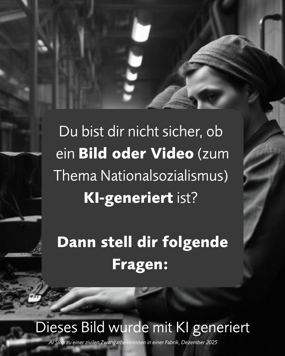Das Bild ist eine KI-generierte Darstellung einer Frau in einer Fabrikumgebung, die sich mit der Frage beschäftigt, ob Inhalte zum Thema Nationalsozialismus echt oder künstlich erstellt sind.

Das Bild ist in Schwarzweiß gehalten und hat eine düstere und nachdenkliche Atmosphäre. Im Vordergrund des Bildes ist eine Frau zu sehen, deren Gesichtsausdruck schwer zu deuten ist, aber sie wirkt nachdenklich oder traurig. Sie trägt ein Kopftuch und eine einfache Kleidung, die auf eine Arbeitsumgebung hindeutet. Hinter ihr ist eine Fabrikkulisse angedeutet, mit Maschinen und Beleuchtung, die eine industrielle und möglicherweise harte Umgebung suggerieren. Überlagert wird die Szene von einem dunklen, rechteckigen Kasten mit weißer Schrift. Dieser Text stellt die Frage, ob man sich nicht sicher ist, ob ein Bild oder Video zum Thema Nationalsozialismus KI-generiert ist und fordert den Betrachter auf, sich folgende Fragen zu stellen. Weiter unten im Bild steht in fetter Schrift "Dieses Bild wurde mit KI generiert" mit einer zusätzlichen Zeile "AI Shop zu einer zivilen Zwangsarbeiterinnen in einer Fabrik, Dezember 2025". Die Beleuchtung ist diffus und wirft Schatten, was zur melancholischen Stimmung beiträgt. Die Komposition lenkt den Blick des Betrachters auf die Frau und den Text, während die Fabrikkulisse eher im Hintergrund verschwimmt.